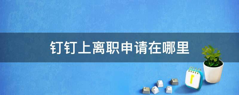 钉钉上离职申请在哪里（钉钉离职在哪提交申请）