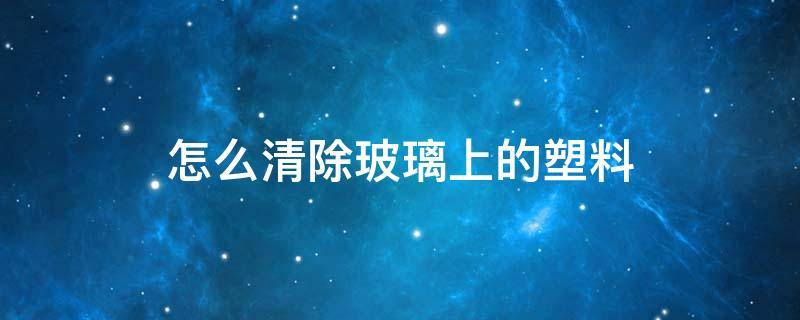怎么清除玻璃上的塑料（玻璃上的塑料布怎么去除）