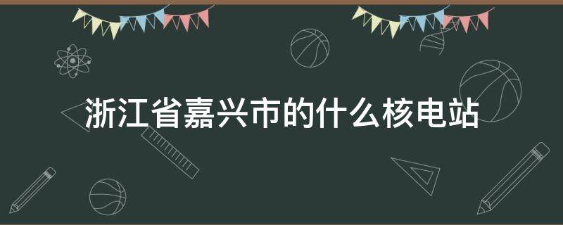 浙江省嘉兴市的什么核电站 浙江省嘉兴市的什么核电站是第一