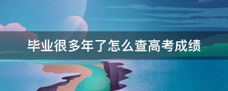 毕业很多年了怎么查高考成绩（毕业很多年了怎么查高考成绩,没有准考证号）