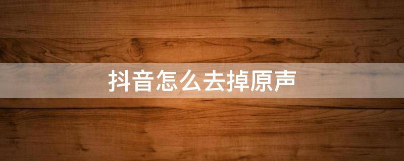 抖音怎么去掉原声 拍的视频发抖音怎么去掉原声