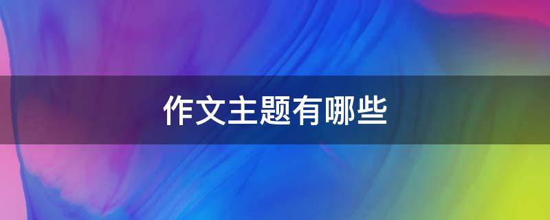 作文主题有哪些(语文作文主题有哪些)