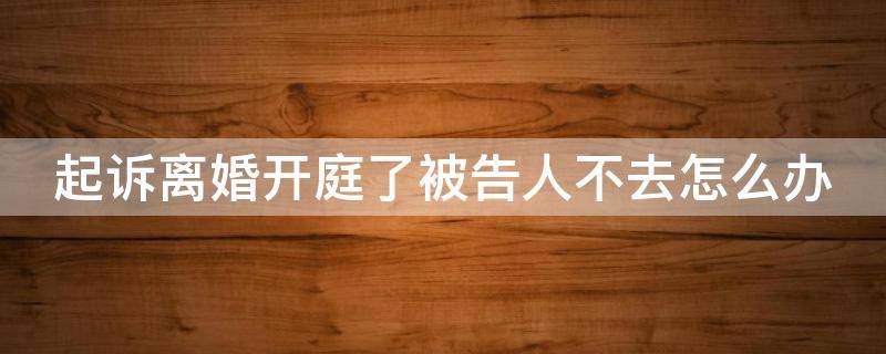 起诉离婚开庭了被告人不去怎么办 起诉离婚开庭了被告人不去怎么办理