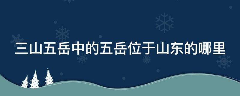 三山五岳中的五岳位于山东的哪里 三山五岳中的五岳位于山东的哪个位置