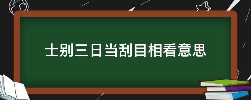 士别三日当刮目相看意思（士别三日当刮目相看意思相近的成语）