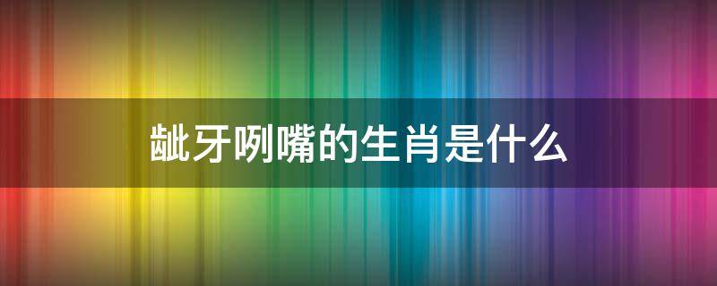 龇牙咧嘴的生肖是什么 龇牙咧嘴的生肖是什么生肖
