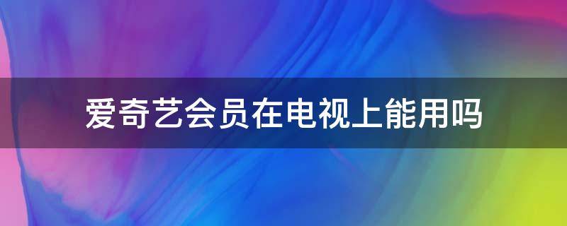 爱奇艺会员在电视上能用吗（爱奇艺会员在电视上能用吗?）