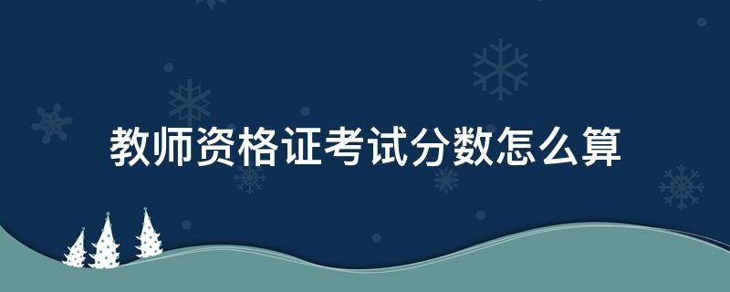 教师资格证考试分数怎么算（考教师资格证的分数怎么算）