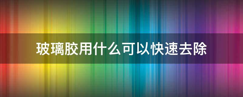 玻璃胶用什么可以快速去除（大理石上玻璃胶用什么可以快速去除）