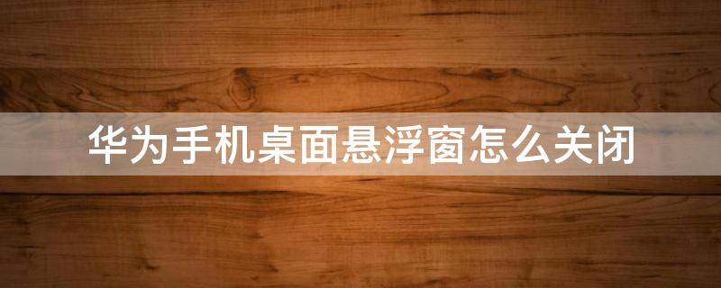 华为手机桌面悬浮窗怎么关闭（华为手机屏幕悬浮窗口怎么关闭）