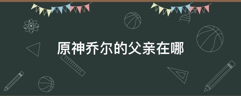 原神乔尔的父亲在哪（原神 乔尔的父亲）