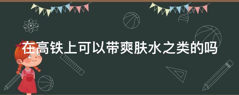 在高铁上可以带爽肤水之类的吗（高铁上可以带爽肤水吗?）