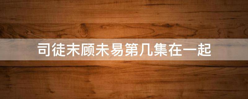 司徒末顾未易第几集在一起（顾末易和司徒末第一次是哪一集）