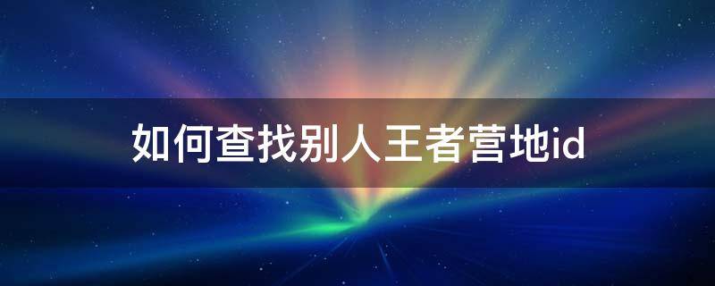 如何查找别人王者营地id 怎么看别人王者营地