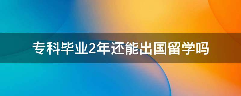 专科毕业2年还能出国留学吗（大专毕业两年还能留学吗）