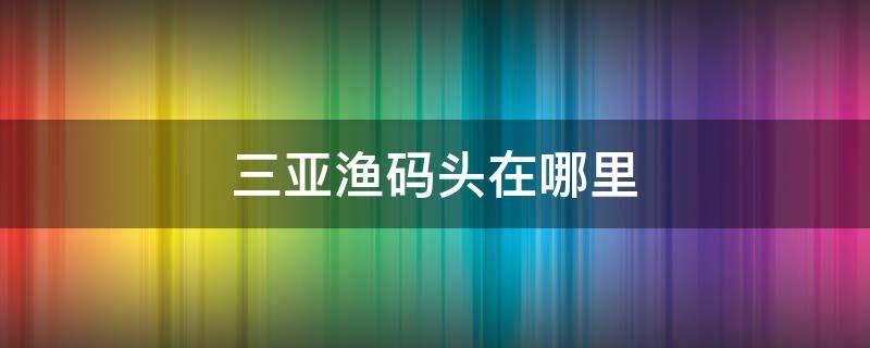 三亚渔码头在哪里（三亚的渔船码头在哪里）