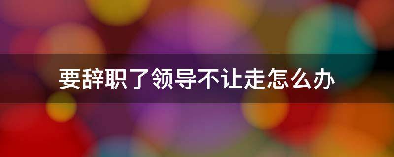 要辞职了领导不让走怎么办 要辞职了领导不让走怎么办说说
