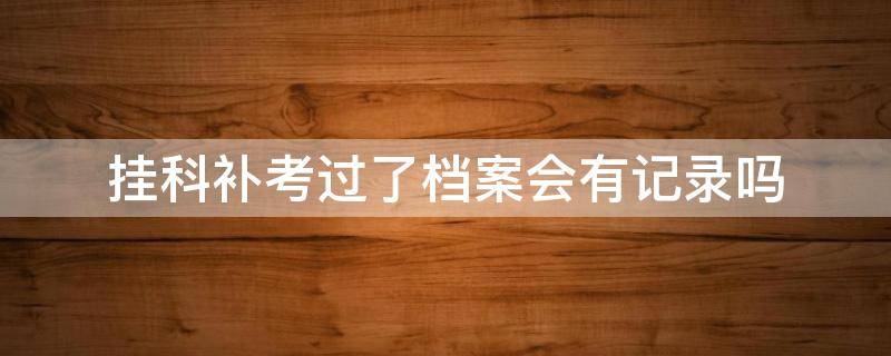 挂科补考过了档案会有记录吗（专科挂科补考过了档案会有记录吗）
