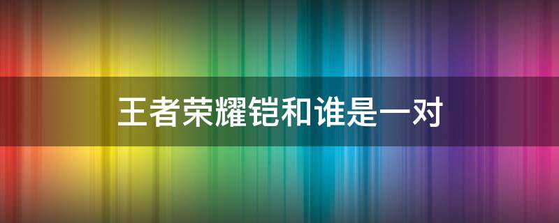 王者荣耀铠和谁是一对（王者荣耀中铠的cp是谁）
