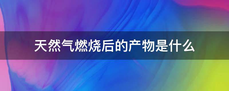 天然气燃烧后的产物是什么 天然气完全燃烧的产物是什么