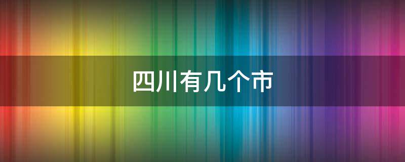 四川有几个市 四川有几个市几个县几个区