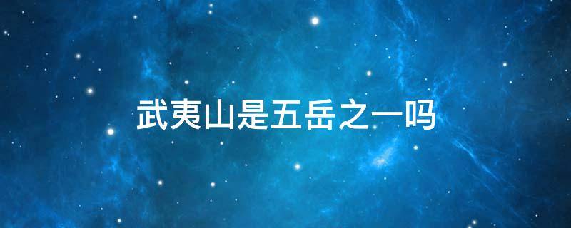 武夷山是五岳之一吗 武夷山是三山五岳吗