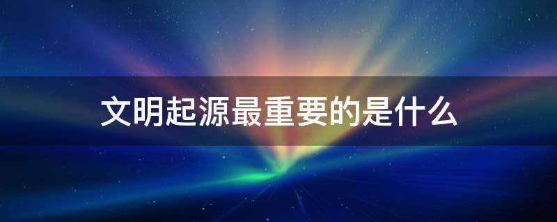 文明起源最重要的是什么 说起文明起源最重要的是什么?