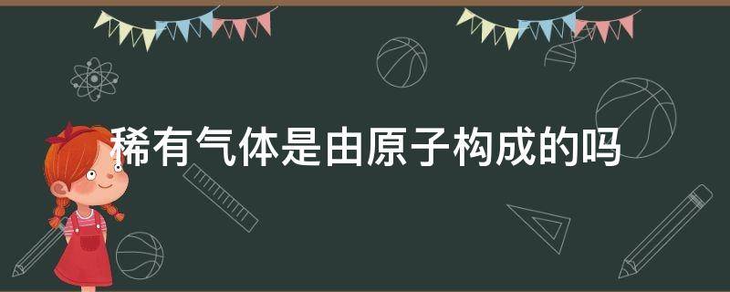 稀有气体是由原子构成的吗（稀有气体是直接由原子构成的吗）