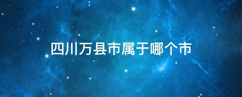 四川万县市属于哪个市（四川万县属于哪个省哪个市）