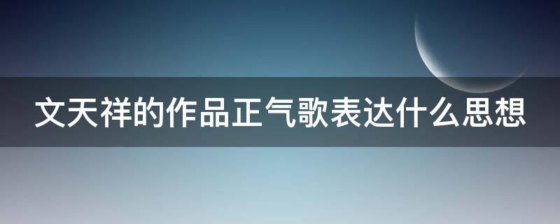 文天祥的作品正气歌表达什么思想 文天祥的 正气歌 表达了什么意思