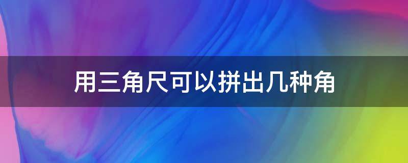 用三角尺可以拼出几种角 用三角尺可以拼出几种角视频