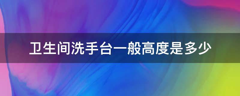 卫生间洗手台一般高度是多少（卫生间洗手台的高度一般是多少）