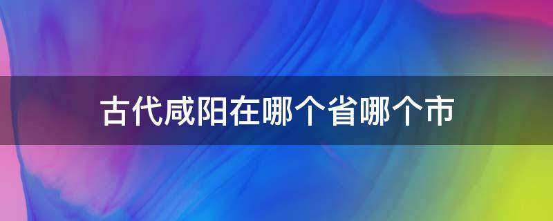 古代咸阳在哪个省哪个市 古代咸阳是现在哪个省的城市