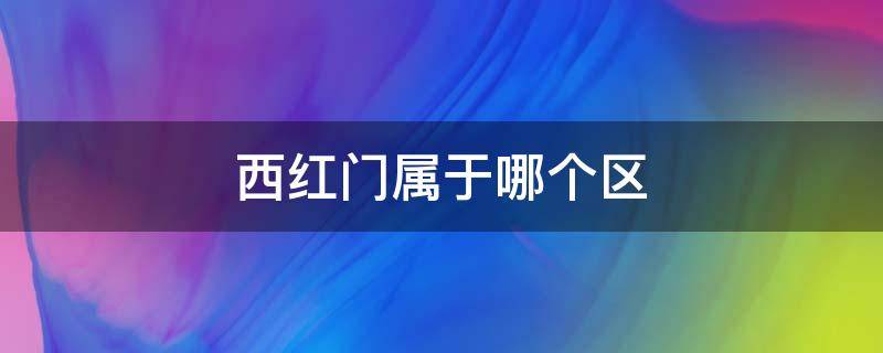 西红门属于哪个区 西红门属于哪个区受疫情影响不