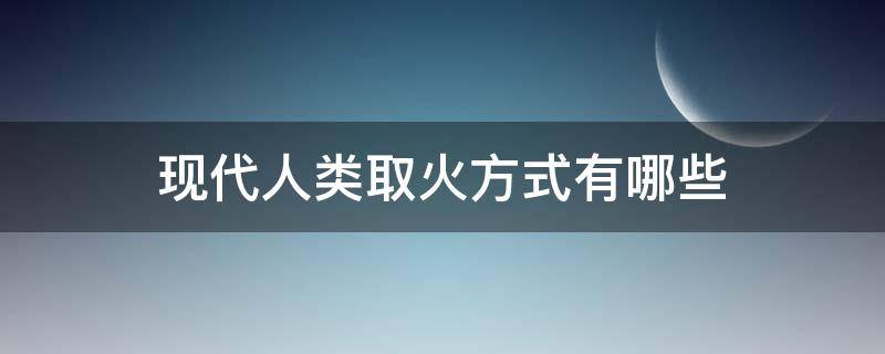 现代人类取火方式有哪些 现代人取火方式有哪些探索火与人类文明进步的关系