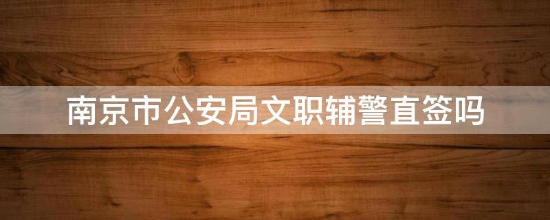 南京市公安局文职辅警直签吗 南京公安局招聘警辅文员