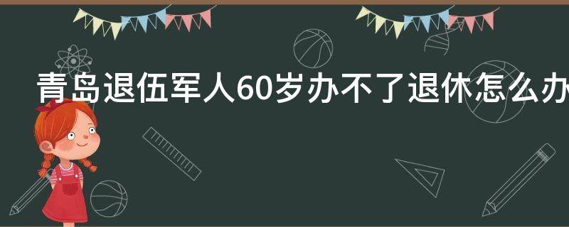 青岛退伍军人60岁办不了退休怎么办（青岛失业人员怎样办理退休）