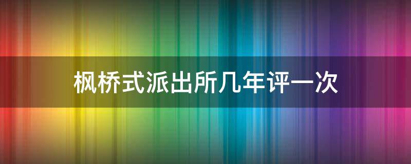 枫桥式派出所几年评一次（枫桥式派出所评定标准）