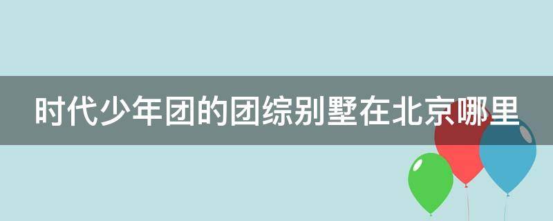 时代少年团的团综别墅在北京哪里 时代少年团在宿舍的综艺