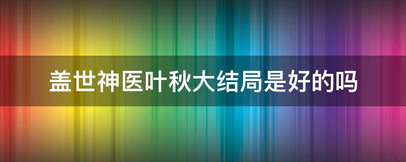 盖世神医叶秋大结局是好的吗（盖世神医叶秋在哪儿能看全文）