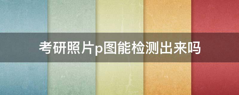 考研照片p图能检测出来吗 考研照片p图能检测出来吗不合格怎么办