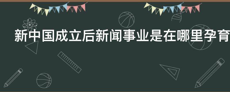 新中国成立后新闻事业是在哪里孕育的