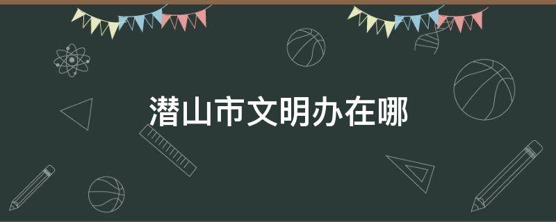 潜山市文明办在哪（潜山市文明城市）