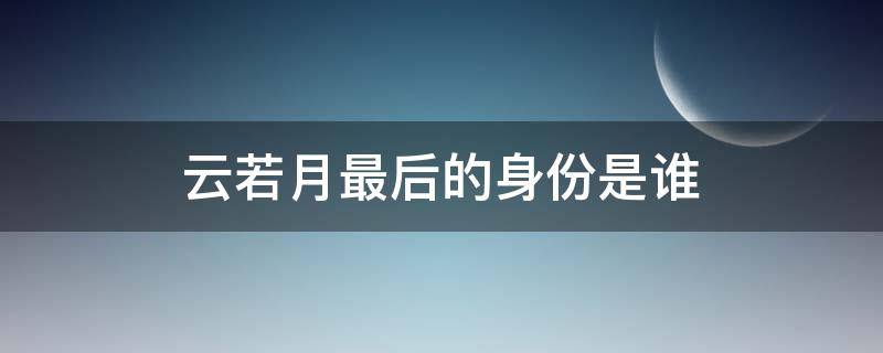 云若月最后的身份是谁（云若月的真实身份是什么）