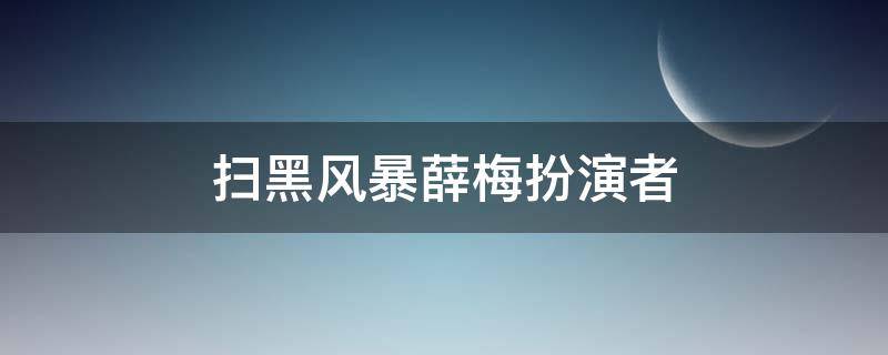 扫黑风暴薛梅扮演者（扫黑风暴演员薛梅扮演者）