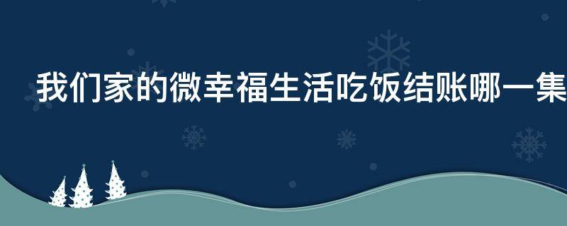 我们家的微幸福生活吃饭结账哪一集（电视剧我们家的微幸福生活大结局）