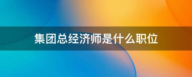 集团总经济师是什么职位（集团公司总经济师是什么级别）