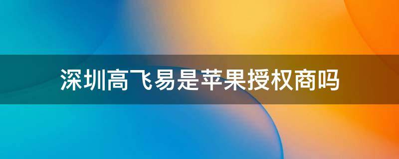 深圳高飞易是苹果授权商吗 高飞易是苹果经销商吗