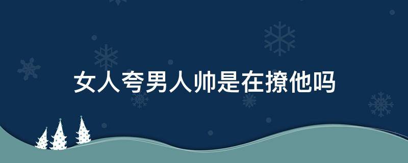 女人夸男人帅是在撩他吗 女人夸男人帅是有点喜欢吗