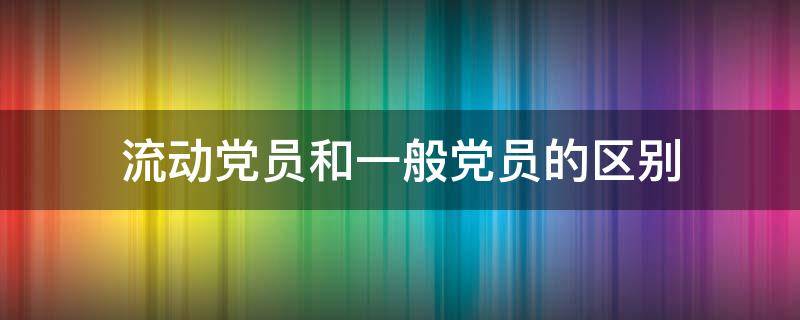 流动党员和一般党员的区别（什么属于流动党员）